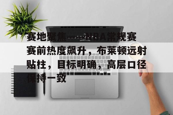 米兰app下载 -关于赛地聚焦——NBA常规赛赛前热度飙升，布莱顿远射贴柱，目标明确，高层口径保持一致的信息